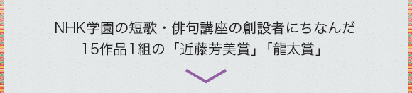 NHK学園の短歌・俳句講座の創設者にちなんだ15作品1組の「近藤芳美賞」「龍太賞」